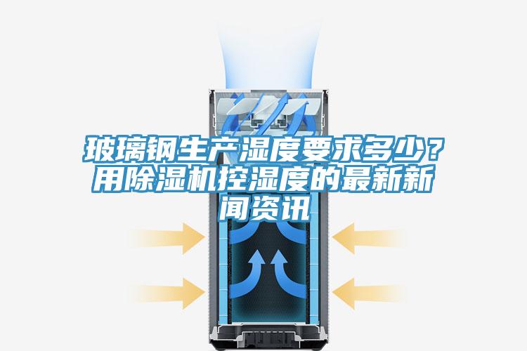 玻璃鋼生產(chǎn)濕度要求多少？用除濕機控濕度的最新新聞資訊