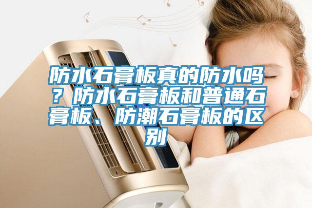 防水石膏板真的防水嗎？防水石膏板和普通石膏板、防潮石膏板的區(qū)別